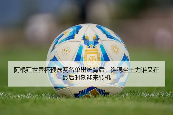 阿根廷世界杯预选赛名单出炉背后，谁稳坐主力谁又在最后时刻迎来转机