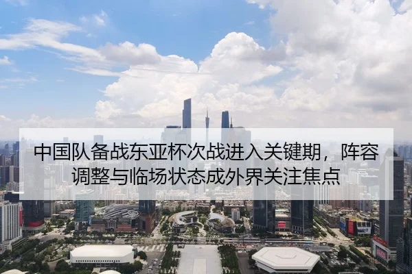 中国队备战东亚杯次战进入关键期，阵容调整与临场状态成外界关注焦点